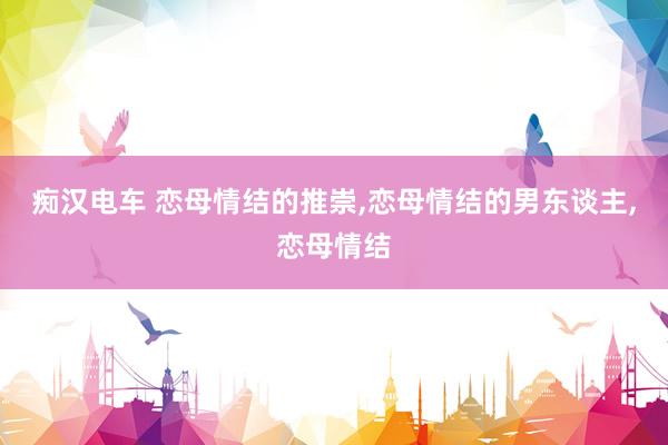 痴汉电车 恋母情结的推崇，恋母情结的男东谈主，恋母情结