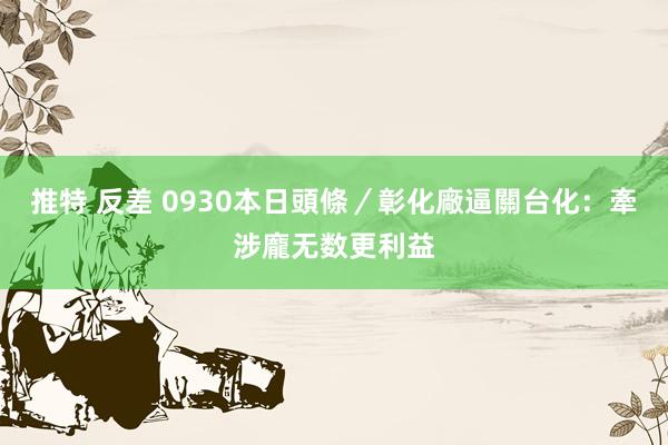 推特 反差 0930本日頭條／彰化廠逼關　台化：牽涉龐无数更利益