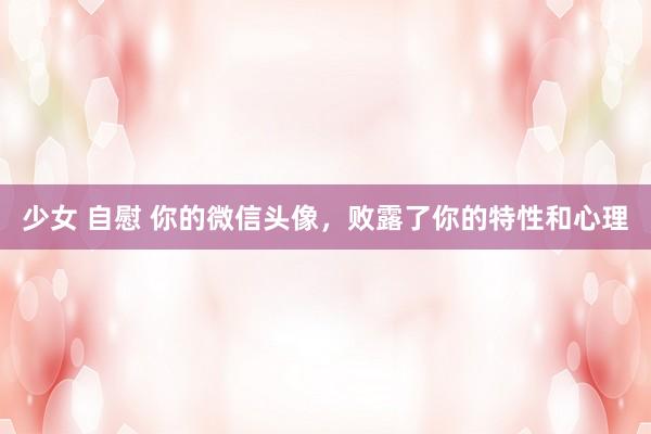 少女 自慰 你的微信头像，败露了你的特性和心理