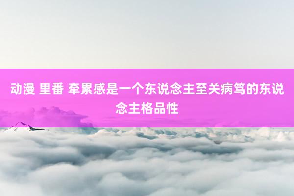 动漫 里番 牵累感是一个东说念主至关病笃的东说念主格品性