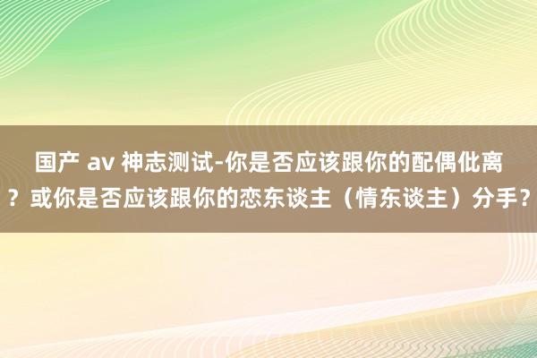 国产 av 神志测试-你是否应该跟你的配偶仳离？或你是否应该跟你的恋东谈主（情东谈主）分手？