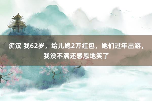 痴汉 我62岁，给儿媳2万红包，她们过年出游，我没不满还感恩地笑了