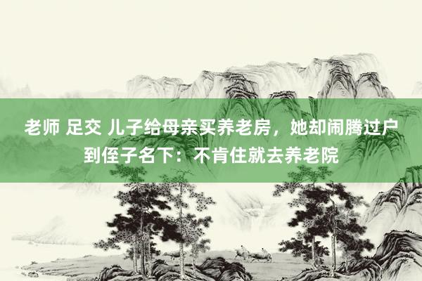老师 足交 儿子给母亲买养老房，她却闹腾过户到侄子名下：不肯住就去养老院