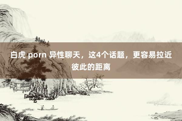 白虎 porn 异性聊天，这4个话题，更容易拉近彼此的距离