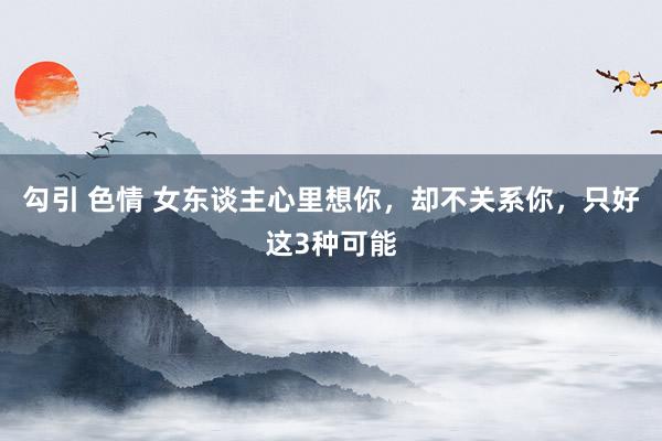 勾引 色情 女东谈主心里想你，却不关系你，只好这3种可能
