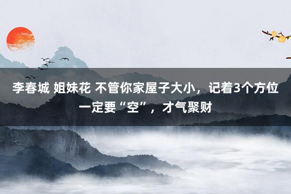 李春城 姐妹花 不管你家屋子大小，记着3个方位一定要“空”，才气聚财