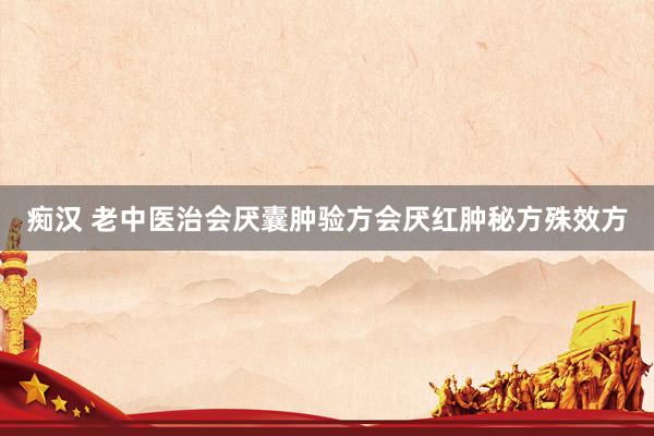 痴汉 老中医治会厌囊肿验方会厌红肿秘方殊效方
