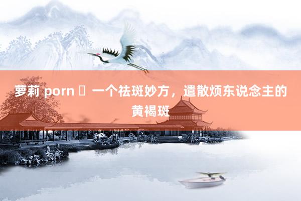 萝莉 porn ​一个祛斑妙方，遣散烦东说念主的黄褐斑