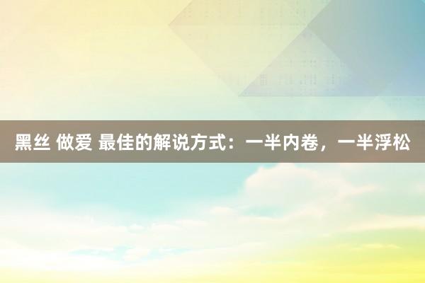 黑丝 做爱 最佳的解说方式：一半内卷，一半浮松