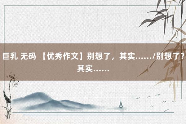 巨乳 无码 【优秀作文】别想了，其实....../别想了？其实......
