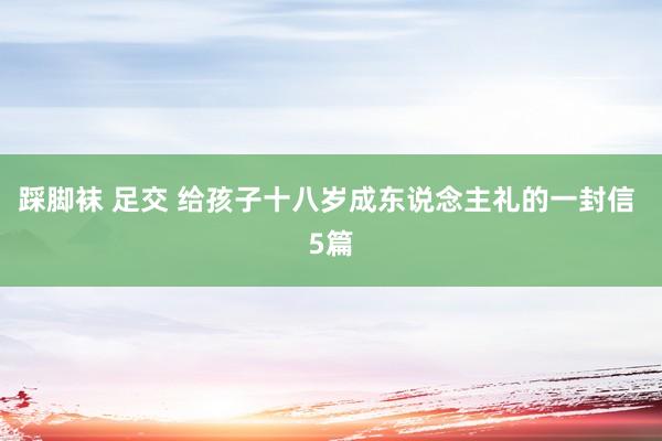 踩脚袜 足交 给孩子十八岁成东说念主礼的一封信 5篇