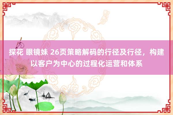探花 眼镜妹 26页策略解码的行径及行径，构建以客户为中心的过程化运营和体系