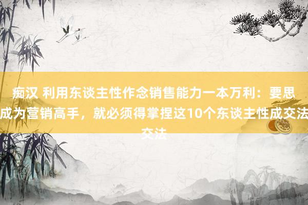 痴汉 利用东谈主性作念销售能力一本万利：要思成为营销高手，就必须得掌捏这10个东谈主性成交法