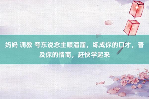 妈妈 调教 夸东说念主顺溜溜，练成你的口才，普及你的情商，赶快学起来