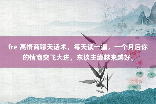 fre 高情商聊天话术，每天读一遍，一个月后你的情商突飞大进，东谈主缘越来越好。