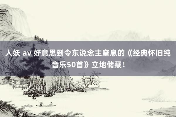 人妖 av 好意思到令东说念主窒息的《经典怀旧纯音乐50首》立地储藏！
