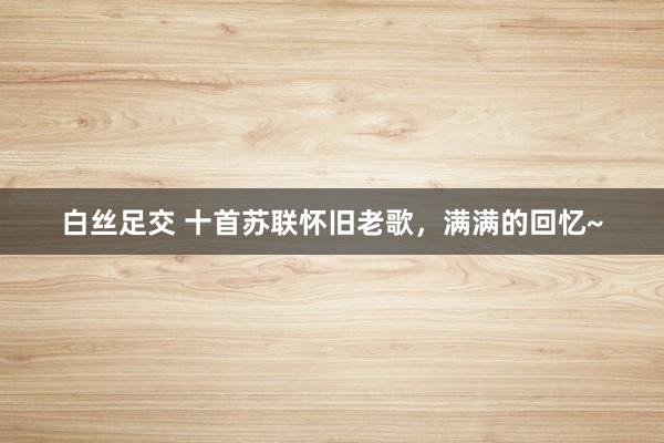 白丝足交 十首苏联怀旧老歌，满满的回忆~