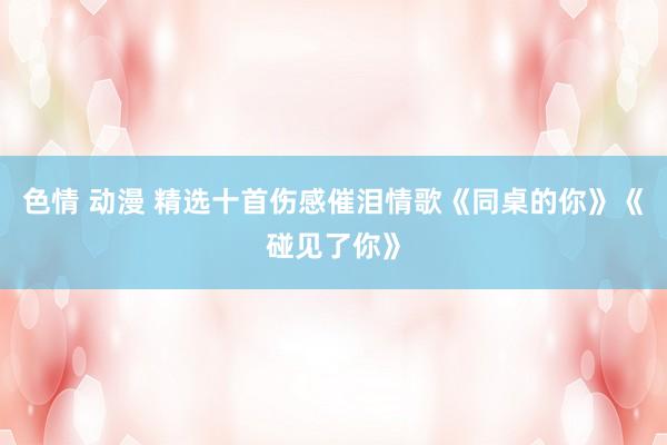 色情 动漫 精选十首伤感催泪情歌《同桌的你》《碰见了你》