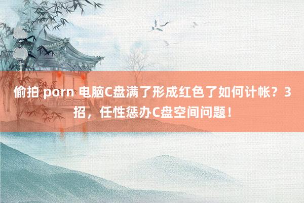 偷拍 porn 电脑C盘满了形成红色了如何计帐？3招，任性惩办C盘空间问题！