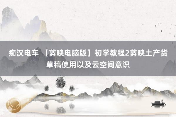 痴汉电车 【剪映电脑版】初学教程2剪映土产货草稿使用以及云空间意识