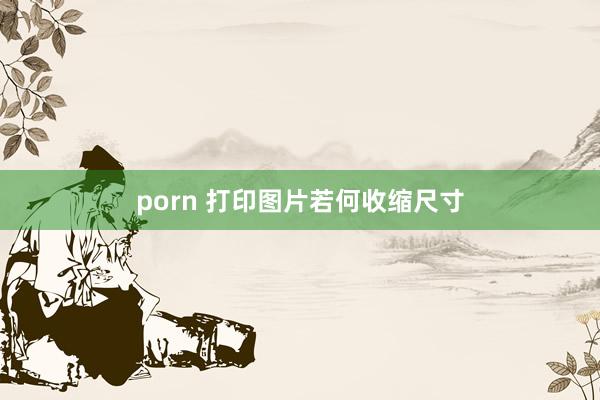 porn 打印图片若何收缩尺寸