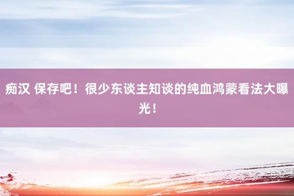 痴汉 保存吧！很少东谈主知谈的纯血鸿蒙看法大曝光！