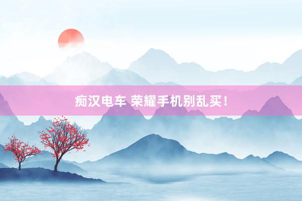 痴汉电车 荣耀手机别乱买！
