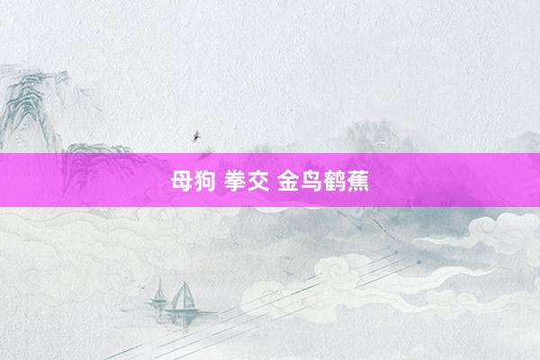 母狗 拳交 金鸟鹤蕉