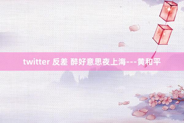 twitter 反差 醉好意思夜上海---黄和平