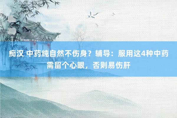 痴汉 中药纯自然不伤身？辅导：服用这4种中药需留个心眼，否则易伤肝