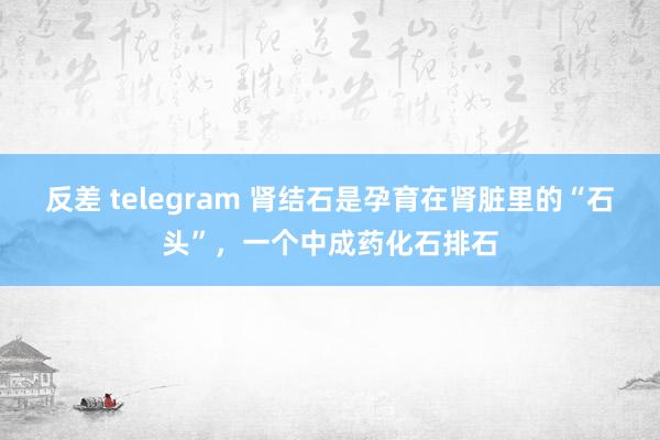 反差 telegram 肾结石是孕育在肾脏里的“石头”,一个中成药化石排石
