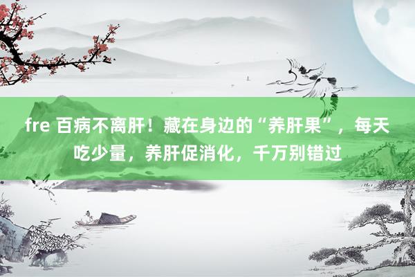 fre 百病不离肝！藏在身边的“养肝果”，每天吃少量，养肝促消化，千万别错过
