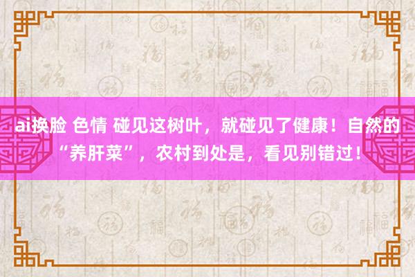 ai换脸 色情 碰见这树叶，就碰见了健康！自然的“养肝菜”，农村到处是，看见别错过！