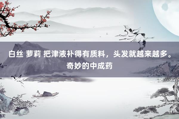 白丝 萝莉 把津液补得有质料，头发就越来越多。奇妙的中成药