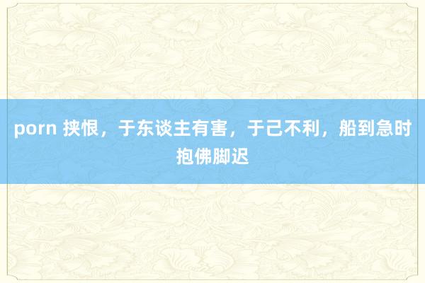 porn 挟恨，于东谈主有害，于己不利，船到急时抱佛脚迟