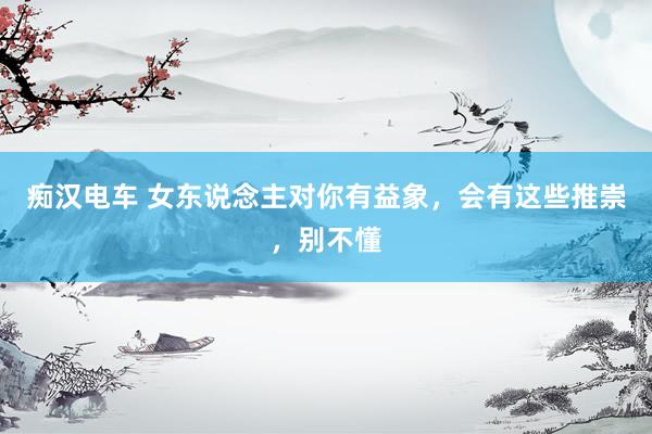 痴汉电车 女东说念主对你有益象，会有这些推崇，别不懂