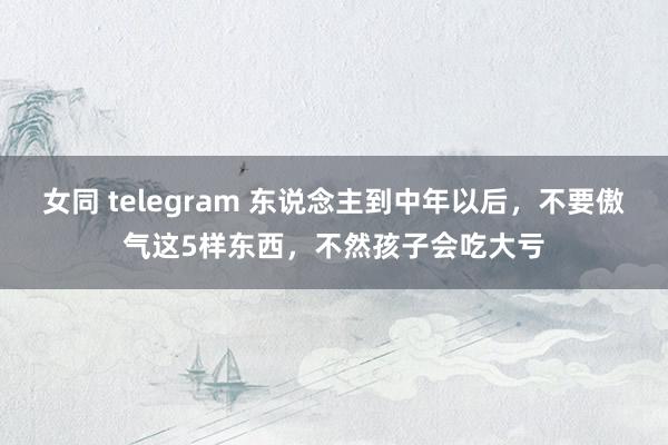 女同 telegram 东说念主到中年以后，不要傲气这5样东西，不然孩子会吃大亏