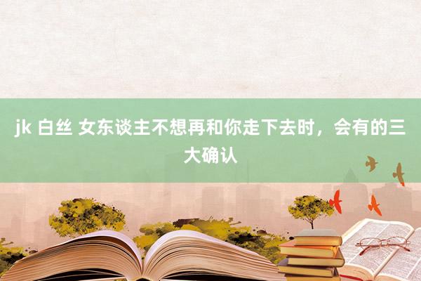 jk 白丝 女东谈主不想再和你走下去时，会有的三大确认