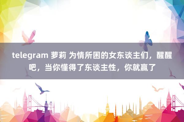 telegram 萝莉 为情所困的女东谈主们，醒醒吧，当你懂得了东谈主性，你就赢了
