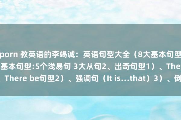 porn 教英语的李竭诚：英语句型大全（8大基本句型 4大出奇句型）1、8大基本句型:5个浅易句 3大从句2、出奇句型1）、There be句型2）、强调句（It is…that）3）、倒装句4）、概略句...
