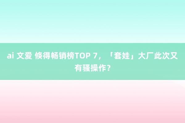 ai 文爱 倏得畅销榜TOP 7，「套娃」大厂此次又有骚操作？