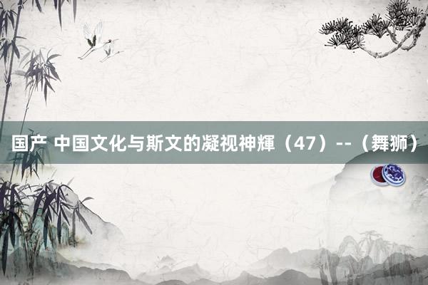 国产 中国文化与斯文的凝视神輝（47）--（舞狮）