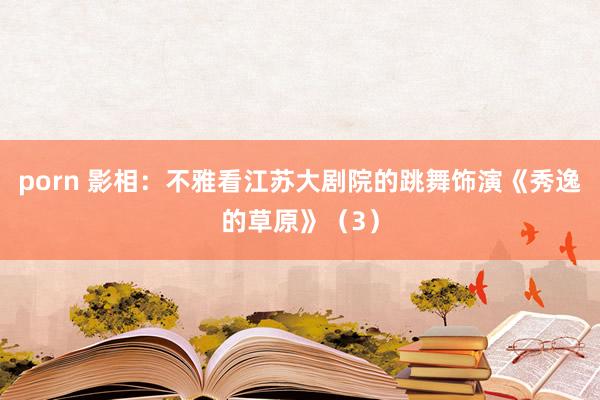 porn 影相：不雅看江苏大剧院的跳舞饰演《秀逸的草原》（3）