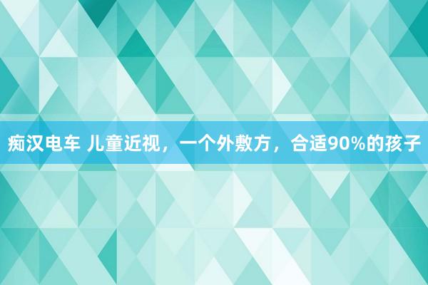 痴汉电车 儿童近视，一个外敷方，合适90%的孩子