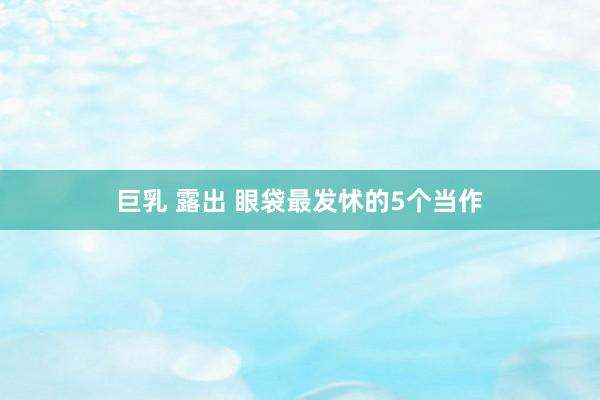 巨乳 露出 眼袋最发怵的5个当作