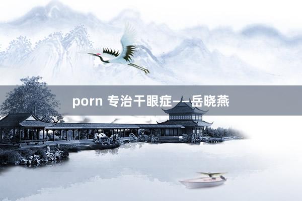 porn 专治干眼症——岳晓燕