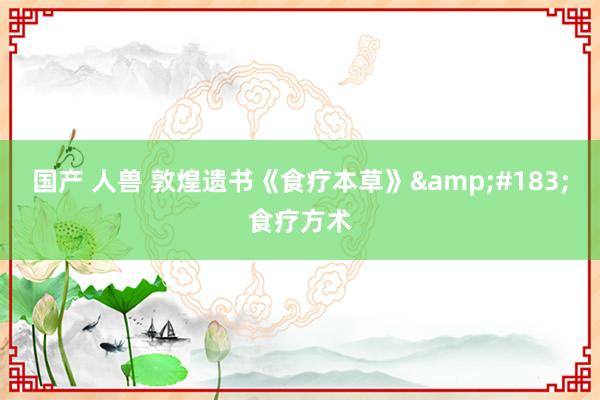 国产 人兽 敦煌遗书《食疗本草》&#183;食疗方术