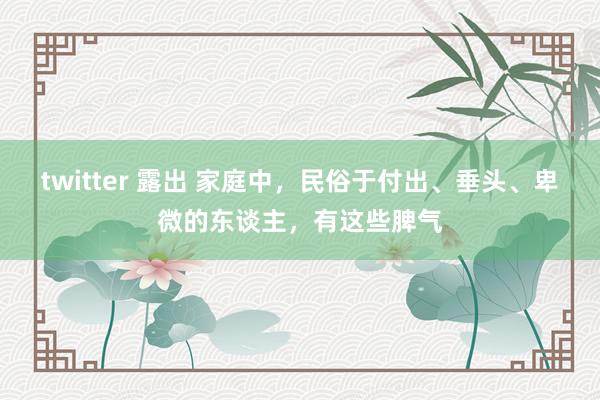 twitter 露出 家庭中，民俗于付出、垂头、卑微的东谈主，有这些脾气