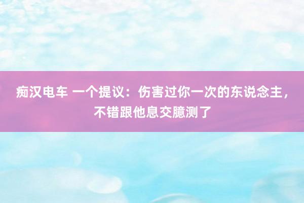 痴汉电车 一个提议：伤害过你一次的东说念主，不错跟他息交臆测了