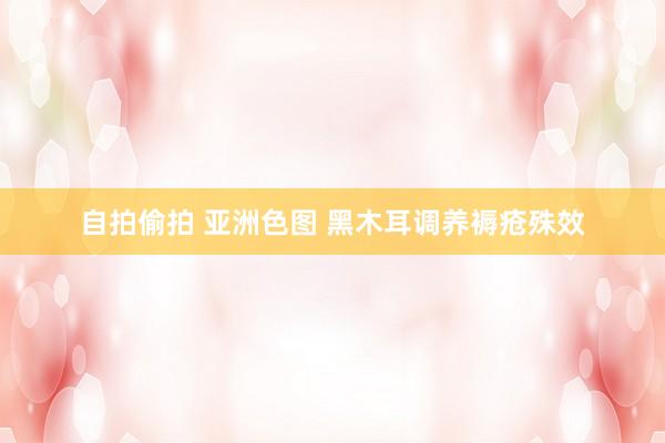 自拍偷拍 亚洲色图 黑木耳调养褥疮殊效